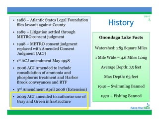 2/6/12
• 1988 – Atlantic States Legal Foundation
                                                    History
                                                                             3
  files lawsuit against County
• 1989 – Litigation settled through
  METRO consent judgment                       Onondaga Lake Facts
• 1998 – METRO consent judgment
  replaced with Amended Consent              Watershed: 285 Square Miles
  Judgment (ACJ)
                                             1 Mile Wide – 4.6 Miles Long
•   1st   ACJ amendment May 1998
• 2006 ACJ Amended to include                   Average Depth: 35 feet
                                                     g    p
  consolidation of ammonia and
  phosphorus treatment and Harbor                Max Depth: 63 feet
  Brook conveyances and RTF
              y
                                              1940 – Swimming Banned
•   3rd   Amendment April 2008 (Extension)
• 2009 ACJ amended to authorize use of         1970 – Fishing Banned
  Gray and Green infrastructure
 