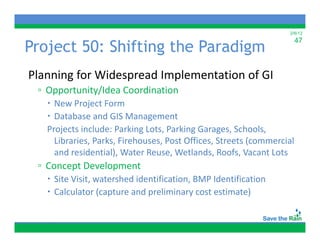 2/6/12


Project 50: Shifting the Paradigm
                                                                     47



Planning for Widespread Implementation of GI
Planning for Widespread Implementation of GI
 ▫ Opportunity/Idea Coordination
    New Project Form
              j
    Database and GIS Management
   Projects include: Parking Lots, Parking Garages, Schools, 
     Libraries, Parks, Firehouses, Post Offices, Streets (commercial 
     Lib i P k Fi h                P t Offi      St t (          i l
     and residential), Water Reuse, Wetlands, Roofs, Vacant Lots
 ▫ Concept Development
        p        p
    Site Visit, watershed identification, BMP Identification
    Calculator (capture and preliminary cost estimate)
 