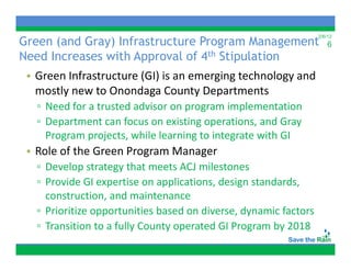 Green (and Gray) Infrastructure Program Management
                                                                  2/6/12
                                                                      6
Need Increases with Approval of 4th Stipulation
 • Green Infrastructure (GI) is an emerging technology and 
   mostly new to Onondaga County Departments
   ▫ Need for a trusted advisor on program implementation
   ▫DDepartment can focus on existing operations, and Gray 
           t    t     f          i ti        ti       dG
     Program projects, while learning to integrate with GI
 • Role of the Green Program Manager
   Role of the Green Program Manager
   ▫ Develop strategy that meets ACJ milestones
   ▫ Provide GI expertise on applications, design standards, 
                   p           pp         ,    g           ,
     construction, and maintenance
   ▫ Prioritize opportunities based on diverse, dynamic factors
   ▫ Transition to a fully County operated GI Program by 2018
 