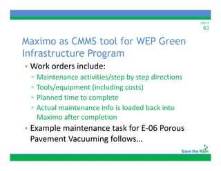 2/6/12
                                                        63

Maximo as CMMS tool for WEP Green
Infrastructure Program
• Work orders include:
 ▫   Maintenance activities/step by step directions
     M i             i ii /       b      di    i
 ▫   Tools/equipment (including costs)
 ▫   Planned time to complete
     Planned time to complete
 ▫   Actual maintenance info is loaded back into 
     Maximo after completion
     Maximo after completion
• Example maintenance task for E‐06 Porous 
  Pavement Vacuuming follows…
  Pavement Vacuuming follows
 