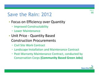 2/6/12


Save the Rain: 2012
                                                        66



• Focus on Efficiency over Quantity
 ▫ Improved Constructability
 ▫ Lower Maintenance
• Unit Price ‐ Quantity Based
  Construction Procurements 
 ▫ Civil Site Work Contract
 ▫ Landscape Installation and Maintenance Contract
 ▫P tW
   Post‐Warranty Maintenance Contract, conducted by
                t M i t        C t t       d t db
   Conservation Corps (Community Based Green Jobs)
 