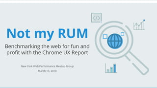 Not my RUM
Benchmarking the web for fun and
profit with the Chrome UX Report
New York Web Performance Meetup Group
March 13, 2018
 