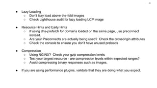 41
● Lazy Loading
○ Don’t lazy load above-the-fold images
○ Check Lighthouse audit for lazy loading LCP image
● Resource Hints and Early Hints
○ If using dns-prefetch for domains loaded on the same page, use preconnect
instead.
○ Are your Preconnects are actually being used? Check the crossorigin attributes
○ Check the console to ensure you don’t have unused preloads
● Compression
○ Using NGINX? Check your gzip compression levels
○ Test your largest resource - are compression levels within expected ranges?
○ Avoid compressing binary responses such as images.
● If you are using performance plugins, validate that they are doing what you expect.
 