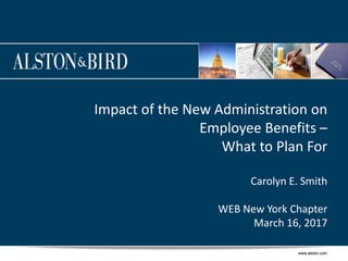 www.alston.comwww.alston.com
Impact of the New Administration on
Employee Benefits –
What to Plan For
Carolyn E. Smith
WEB New York Chapter
March 16, 2017
 