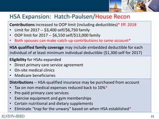 13
HSA Expansion: Hatch-Paulsen/House Recon
Contributions increased to OOP limit (including deductibles)* Eff. 2018
• Limit for 2017 -- $3,400 self/$6,750 family
• OOP limit for 2017 -- $6,550 self/$13,000 family
• Both spouses can make catch-up contributions to same account*
HSA qualified family coverage may include embedded deductible for each
individual of at least minimum individual deductible ($1,300 self for 2017)
Eligibility for HSAs expanded
• Direct primary care service agreement
• On-site medical clinics
• Medicare beneficiaries
Distributions -- HSA-qualified insurance may be purchased from account
• Tax on non-medical expenses reduced back to 10%*
• Pre-paid primary care services
• Exercise equipment and gym memberships
• Certain nutritional and dietary supplements
• Eliminate “trap for the unwary” based on when HSA established*
 