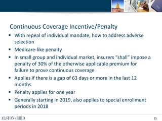 15
Continuous Coverage Incentive/Penalty
 With repeal of individual mandate, how to address adverse
selection
 Medicare-like penalty
 In small group and individual market, insurers “shall” impose a
penalty of 30% of the otherwise applicable premium for
failure to prove continuous coverage
 Applies if there is a gap of 63 days or more in the last 12
months
 Penalty applies for one year
 Generally starting in 2019, also applies to special enrollment
periods in 2018
 