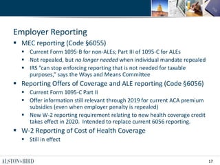 17
Employer Reporting
 MEC reporting (Code §6055)
 Current Form 1095-B for non-ALEs; Part III of 1095-C for ALEs
 Not repealed, but no longer needed when individual mandate repealed
 IRS “can stop enforcing reporting that is not needed for taxable
purposes,” says the Ways and Means Committee
 Reporting Offers of Coverage and ALE reporting (Code §6056)
 Current Form 1095-C Part II
 Offer information still relevant through 2019 for current ACA premium
subsidies (even when employer penalty is repealed)
 New W-2 reporting requirement relating to new health coverage credit
takes effect in 2020. Intended to replace current 6056 reporting.
 W-2 Reporting of Cost of Health Coverage
 Still in effect
 