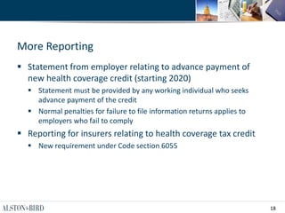 18
More Reporting
 Statement from employer relating to advance payment of
new health coverage credit (starting 2020)
 Statement must be provided by any working individual who seeks
advance payment of the credit
 Normal penalties for failure to file information returns applies to
employers who fail to comply
 Reporting for insurers relating to health coverage tax credit
 New requirement under Code section 6055
 