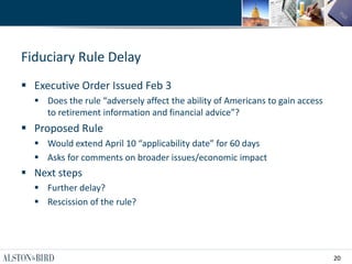 20
Fiduciary Rule Delay
 Executive Order Issued Feb 3
 Does the rule “adversely affect the ability of Americans to gain access
to retirement information and financial advice”?
 Proposed Rule
 Would extend April 10 “applicability date” for 60 days
 Asks for comments on broader issues/economic impact
 Next steps
 Further delay?
 Rescission of the rule?
 