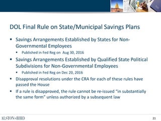21
DOL Final Rule on State/Municipal Savings Plans
 Savings Arrangements Established by States for Non-
Governmental Employees
 Published in Fed Reg on Aug 30, 2016
 Savings Arrangements Established by Qualified State Political
Subdivisions for Non-Governmental Employees
 Published in Fed Reg on Dec 20, 2016
 Disapproval resolutions under the CRA for each of these rules have
passed the House
 If a rule is disapproved, the rule cannot be re-issued “in substantially
the same form” unless authorized by a subsequent law
 