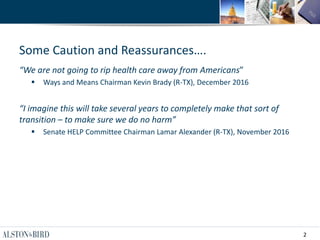 2
Some Caution and Reassurances….
“We are not going to rip health care away from Americans”
 Ways and Means Chairman Kevin Brady (R-TX), December 2016
“I imagine this will take several years to completely make that sort of
transition – to make sure we do no harm”
 Senate HELP Committee Chairman Lamar Alexander (R-TX), November 2016
 