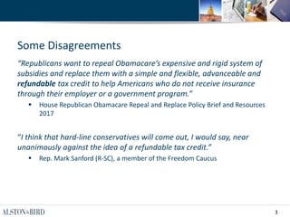3
Some Disagreements
“Republicans want to repeal Obamacare’s expensive and rigid system of
subsidies and replace them with a simple and flexible, advanceable and
refundable tax credit to help Americans who do not receive insurance
through their employer or a government program.”
 House Republican Obamacare Repeal and Replace Policy Brief and Resources
2017
“I think that hard-line conservatives will come out, I would say, near
unanimously against the idea of a refundable tax credit.”
 Rep. Mark Sanford (R-SC), a member of the Freedom Caucus
 