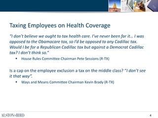 4
Taxing Employees on Health Coverage
“I don’t believe we ought to tax health care. I’ve never been for it… I was
opposed to the Obamacare tax, so I’d be opposed to any Cadillac tax.
Would I be for a Republican Cadillac tax but against a Democrat Cadillac
tax? I don’t think so.“
 House Rules Committee Chairman Pete Sessions (R-TX)
Is a cap on the employee exclusion a tax on the middle class? “I don’t see
it that way”.
 Ways and Means Committee Chairman Kevin Brady (R-TX)
 