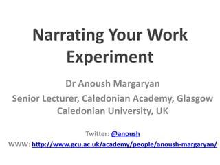 Narrating Your Work
Experiment
Dr Anoush Margaryan
Senior Lecturer, Caledonian Academy, Glasgow
Caledonian University, UK
Twitter: @anoush
WWW: http://www.gcu.ac.uk/academy/people/anoush-margaryan/

 