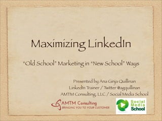 Maximizing LinkedIn
“Old School” Marketing in “New School” Ways


                   Presented by Ana Ginja Quillinan
                 LinkedIn Trainer / Twitter @agquillinan
             AMTM Consulting, LLC / Social Media School
 