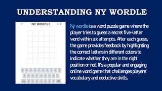 UNDERSTANDING NY WORDLE
Ny wordle is a word puzzle game where the
player tries to guess a secret five-letter
word within six attempts. After each guess,
the game provides feedback by highlighting
the correct letters in different colors to
indicate whether they are in the right
position or not. It's a popular and engaging
online word game that challenges players'
vocabulary and deductive skills.
 