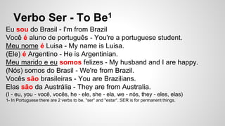 Verbo Ser - To Be1
Eu sou do Brasil - I'm from Brazil
Você é aluno de português - You're a portuguese student.
Meu nome é Luisa - My name is Luisa.
(Ele) é Argentino - He is Argentinian.
Meu marido e eu somos felizes - My husband and I are happy.
(Nós) somos do Brasil - We're from Brazil.
Vocês são brasileiras - You are Brazilians.
Elas são da Austrália - They are from Australia.
(I - eu, you - você, vocês, he - ele, she - ela, we - nós, they - eles, elas)
1- In Portuguese there are 2 verbs to be, "ser" and "estar". SER is for permanent things.
 