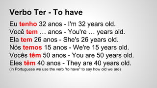 Verbo Ter - To have
Eu tenho 32 anos - I'm 32 years old.
Você tem … anos - You're … years old.
Ela tem 26 anos - She's 26 years old.
Nós temos 15 anos - We're 15 years old.
Vocês têm 50 anos - You are 50 years old.
Eles têm 40 anos - They are 40 years old.
(in Portuguese we use the verb "to have" to say how old we are)
 