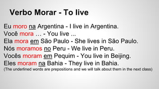 Verbo Morar - To live
Eu moro na Argentina - I live in Argentina.
Você mora … - You live ...
Ela mora em São Paulo - She lives in São Paulo.
Nós moramos no Peru - We live in Peru.
Vocês moram em Pequim - You live in Beijing.
Eles moram na Bahia - They live in Bahia.
(The underlined words are prepositions and we will talk about them in the next class)
 