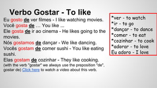 Verbo Gostar - To like
Eu gosto de ver filmes - I like watching movies.
Você gosta de … You like ...
Ele gosta de ir ao cinema - He likes going to the
movies.
Nós gostamos de dançar - We like dancing.
Vocês gostam de comer sushi - You like eating
sushi.
Elas gostam de cozinhar - They like cooking.
(with the verb "gostar" we always use the preposition "de",
gostar de) Click here to watch a video about this verb.
*ver - to watch
*ir - to go
*dançar - to dance
*comer - to eat
*cozinhar - to cook
*adorar - to love
Eu adoro - I love
 