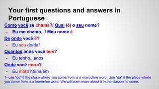 Your first questions and answers in
Portuguese
Como você se chama?/ Qual (é) o seu nome?
- Eu me chamo.../ Meu nome é
De onde você é?
- Eu sou do/da1
Quantos anos você tem?
- Eu tenho...anos
Onde você mora?
- Eu moro no/na/em
1- use "do" if the place where you come from is a masculine word. Use "da" if the place where
you come from is a femenine word. We will learn more about it in the classes to come.
 