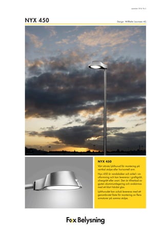 Design: Willhelm Lauritzen ASNYX 450
september 2018, flik 5
NYX 450
Vårt största lykthuvud för montering på
vertikal stolpe eller horisontell arm.
Nyx 450 är vandalsäker och enkel i sin
utformning och kan levereras i grafitgrått,
silvergrått eller svart. Den är tillverkad av
gjuten aluminiumlegering och avskärmas
med ett klart härdat glas.
Lykthuvudet kan också levereras med ett
genombrutet fäste för montering av flera
armaturer på samma stolpe.
 