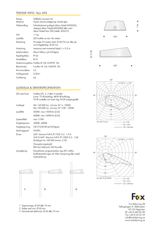 TEKNISK INFO: Nyx 450
Design 	 Willhelm Lauritzen AS		
Material 	 Gjuten aluminiumlegering, härdat glas
Ytbehandling 	 Pulverlackerad grafitgrå (Akzo Nobel SW302G),	
		 silvergrå (Akzo Nobel MW300D) eller svart	
		 (Akzo Nobel Noir 900 Sablé, SN351F)
Vikt		 11 kg
Ljuskälla 	 LED Fastflex se mer info nedan
Montering 	 På stolpe 5-9 meters höjd, Ø 60/76 mm eller på 	
		 arm/väggbeslag, Ø 60 mm
Anslutning	 Levereras med monterad kabel, L = 9,5 m
Isolationsklass 	 Klass II (Klass I på förfrågan)
Kapslingsklass 	 IP 66
Vandalklass	IK10
Avskärmningsklass	 Fastflex III: G4, II-XWTR: G6
Bländindex	 Fastflex III: D4, II-XWTR: D6
Korrosionsklass	C5
Vinfångsareal	0.09m²
Certifiering	
630
110
450
178
90°90°
180°
Nyx 450, FF typ III
cd/1000 lm ŋ = 95%
100
200
300
400
C0 - C180
C90 - C270
C20 - C200 Max
90°90°
180°
Nyx 450, FF typ II-XWTR C0 - C180
C90 - C270
C20 - C200 Max
cd/1000 lm ŋ = 97,9%
200
400
600
LJUSKÄLLA & DRIVERSPECIFIKATION
LED med linser	 Fastflex (FF): 2, 3 eller 4 moduler
		 Linser: T3 till lokalväg, MEW till trafikväg, 	
		 T4 till rondeller och bred väg, PX till övergångställe 	
Livslängd	 Min 120.000 tim. vid max 25° (< 100W)
		 Min 100.000 tim. vid max 25º (100 - 160W)
Ljuseffekt	 3000K: max 15000 lm (CLO)
		 4000K: max 16000 lm (CLO)
Systemeffekt	 max 110W
Färgtemperatur	 3000K, 4000K
Färgåtergivning	 CRI 70 (CRI 80 på förfrågan)
Verkningsgrad	95-98%
Driver	 2xFF: Xitanium Full Xi FP 75W, 0.3 - 1.0 A	
		 3xFF & 4xFF: Xitanium Full Xi FP 150W 0,3 - 1.0A	
		 (livslängd min 100.000 timmar, C10)
		 Överspänningsskydd:		
		 8kV fas/nolla-jord, 6kV fas-nolla
Ljusreglering	 Dynadimmer programmerbar upp till 5 valfria 	
		 ljusflödessänkningar alt. DALI, fasstyrning eller ampli-	
		 tudmodulering
Fox Belysning AB
Tellusgången 8, Telefonplan
126 26 Hägersten
Tel +46 8 440 85 40
Fax +46 8 24 22 33
info@foxbelysning.se
www.foxbelysning.se
1. Toppmontage, Ø 60 eller 76 mm
2. Stolpe med arm, Ø 60 mm
3. Genombrutet lykthuvud, Ø 60 eller 76 mm
1. 3.2.
 