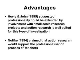 Advantages
• Hoyle & John (1995) suggested
professionality could be extended by
involvement with small scale research
projects and action research is well suited
for this type of investigation
• Noffke (1994) claimed that action research
would support the professionalisation
process of teachers
 