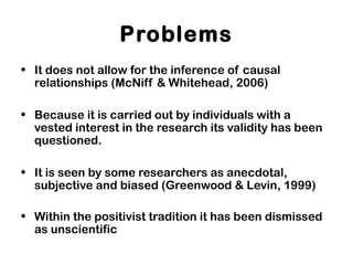 Problems
• It does not allow for the inference of causal
relationships (McNiff & Whitehead, 2006)
• Because it is carried out by individuals with a
vested interest in the research its validity has been
questioned.
• It is seen by some researchers as anecdotal,
subjective and biased (Greenwood & Levin, 1999)
• Within the positivist tradition it has been dismissed
as unscientific
 