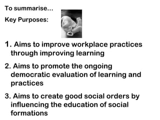 To summarise…
Key Purposes:
1. Aims to improve workplace practices
through improving learning
2. Aims to promote the ongoing
democratic evaluation of learning and
practices
3. Aims to create good social orders by
influencing the education of social
formations
 
