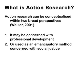 Action research can be conceptualised
within two broad perspectives
(Walker, 2001)
1. It may be concerned with
professional development
2. Or used as an emancipatory method
concerned with social justice
What is Action Research?
 