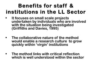 Benefits for staff &
institutions in the LL Sector
• It focuses on small scale projects
undertaken by individuals who are involved
with the situation being investigated
(Griffiths and Davies, 1995)
• The collaborative nature of the method
would enable a research culture to grow
quickly within ‘virgin’ institutions
• The method links with critical reflection
which is well understood within the sector
 