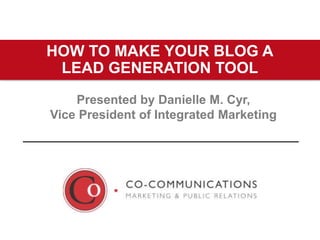 Presented by Danielle M. Cyr,
Vice President of Integrated Marketing
HOW TO MAKE YOUR BLOG A
LEAD GENERATION TOOL
 