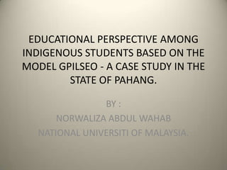 EDUCATIONAL PERSPECTIVE AMONG
INDIGENOUS STUDENTS BASED ON THE
MODEL GPILSEO - A CASE STUDY IN THE
        STATE OF PAHANG.

                BY :
       NORWALIZA ABDUL WAHAB
   NATIONAL UNIVERSITI OF MALAYSIA.
 