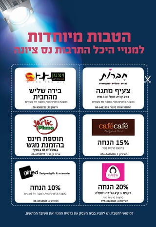 ‫מיוחדות‬ ‫הטבות‬
‫ציונה‬ ‫נס‬ ‫התרבות‬ ‫היכל‬ ‫למנויי‬
‫ויצמן‬‫הגג‬ ‫על‬ BAR
22D r i n k t h e a i r
‫מתנה‬ ‫צעיף‬
‫שח‬ 100 ‫מעל‬ ‫קניה‬ ‫בכל‬
‫הנחה‬ 20%
‫ומעלה‬ ‫גלידה‬ ‫ק"ג‬ 1 ‫בקנית‬
‫הנחה‬ 10%
‫חינם‬ ‫תוספת‬
‫מגש‬ ‫בהזמנת‬‫בסניף‬ ‫או‬ ‫במשלוח‬
‫שליש‬ ‫בירה‬
‫מהחבית‬
‫הנחה‬ 15%
‫פעמית‬ ‫חד‬ ‫הטבה‬ ,‫מנוי‬ ‫כרטיס‬ ‫בהצגת‬
‫פעמית‬ ‫חד‬ ‫הטבה‬ ,‫מנוי‬ ‫כרטיס‬ ‫בהצגת‬
‫מנוי‬ ‫כרטיס‬ ‫בהצגת‬
‫מנוי‬ ‫כרטיס‬ ‫בהצגת‬
‫פעמית‬ ‫חד‬ ‫הטבה‬ ,‫מנוי‬ ‫כרטיס‬ ‫בהצגת‬
08-6491551 ,‫סנטר‬ ‫ישפרו‬ ‫מתחם‬08-9301222 ,22 ‫וייצמן‬
076-5480898 ,1 ‫השיריון‬08-6732727 ,1 ‫נר‬ ‫בן‬ ‫אבנר‬
077-4143080 ,4 ‫השייטת‬08-8538083 ,6 ‫הפטיש‬
.‫המתאים‬ ‫השובר‬ ‫ואת‬ ‫המנוי‬ ‫כרטיס‬ ‫את‬ ‫העסק‬ ‫בבית‬ ‫להציג‬ ‫יש‬ ,‫ההטבה‬ ‫למימוש‬
 