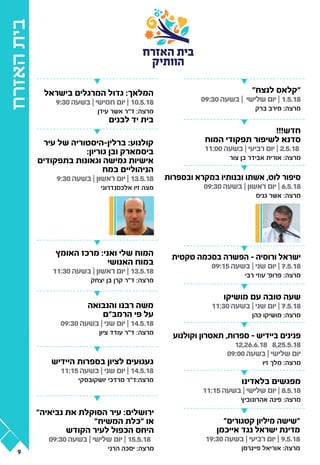 ‫האזרח‬‫בית‬
‫האזרח‬ ‫בית‬
‫הוותיק‬
"‫לנצח‬ ‫"קלאס‬
09:30 ‫בשעה‬ | ‫שלישי‬ ‫יום‬ | 1.5.18
‫ברק‬ ‫מירב‬ :‫מרצה‬
"‫קטגורים‬ ‫מיליון‬ ‫"שישה‬
‫אייכמן‬ ‫נגד‬ ‫ישראל‬ ‫מדינת‬
19:30 ‫בשעה‬ | ‫רביעי‬ ‫יום‬ | 9.5.18
‫פיינרמן‬ ‫אוריאל‬ :‫מרצה‬
‫בישראל‬ ‫המרגלים‬ ‫גדול‬ :‫המלאך‬
9:30 ‫בשעה‬ | ‫חמישי‬ ‫יום‬ | 10.5.18
‫עידן‬ ‫אשר‬ ‫ד"ר‬ :‫מרצה‬
‫לבנים‬ ‫יד‬ ‫בית‬
‫האומץ‬ ‫מרכז‬ :‫ואני‬ ‫שלי‬ ‫המוח‬
‫האנושי‬ ‫במוח‬
11:30 ‫בשעה‬ | ‫ראשון‬ ‫יום‬ | 13.5.18
‫יצחק‬ ‫בן‬ ‫קרן‬ ‫ד"ר‬ :‫מרצה‬
‫והנבואה‬ ‫רבנו‬ ‫משה‬
‫הרמב"ם‬ ‫פי‬ ‫על‬
09:30 ‫בשעה‬ | ‫שני‬ ‫יום‬ | 14.5.18
‫ציון‬ ‫עודד‬ ‫ד"ר‬ :‫מרצה‬
‫היידיש‬ ‫בספרות‬ ‫לציון‬ ‫געגועים‬
11:15 ‫בשעה‬ | ‫שני‬ ‫יום‬ | 14.5.18
‫יושקובסקי‬ ‫מרדכי‬ ‫מרצה:ד"ר‬
‫עיר‬ ‫של‬ ‫ברלין-היסטוריה‬ :‫קולנוע‬
:‫גוריון‬ ‫ובן‬ ‫ביסמארק‬
‫בתפקודים‬ ‫וגאונות‬ ‫גמישה‬ ‫אישיות‬
‫במח‬ ‫הניהוליים‬
9:30 ‫בשעה‬ | ‫ראשון‬ ‫יום‬ | 13.5.18
‫אלכסנדרוני‬ ‫זיו‬ ‫מצה‬
!!!‫חדש‬
‫המוח‬ ‫תפקודי‬ ‫לשיפור‬ ‫סדנא‬
11:00 ‫בשעה‬ | ‫רביעי‬ ‫יום‬ | 2.5.18
‫צור‬ ‫בן‬ ‫אבידר‬ ‫אורית‬ :‫מרצה‬
‫ובספרות‬ ‫במקרא‬ ‫ובנותיו‬ ‫אשתו‬ ,‫לוט‬ ‫סיפור‬
09:30 ‫בשעה‬ | ‫ראשון‬ ‫יום‬ | 6.5.18
‫גניס‬ ‫אשר‬ :‫מרצה‬
‫טקטית‬ ‫בסכמה‬ ‫הפשרה‬ - ‫ורוסיה‬ ‫ישראל‬
09:15 ‫בשעה‬ | ‫שני‬ ‫יום‬ | 7.5.18
‫רבי‬ ‫עוזי‬ '‫פרופ‬ :‫מרצה‬
‫מושיקו‬ ‫עם‬ ‫טובה‬ ‫שעה‬
11:30 ‫בשעה‬ | ‫שני‬ ‫יום‬ | 7.5.18
‫כהן‬ ‫מושיקו‬ :‫מרצה‬
‫וקולנוע‬ ‫תאטרון‬ ,‫ספרות‬ – ‫ביידיש‬ ‫פנינים‬
12,26.6.18 8,25.5.18
09:00 ‫בשעה‬ | ‫שלישי‬ ‫יום‬
‫זיו‬ ‫מלך‬ :‫מרצה‬
‫בלאדינו‬ ‫מפגשים‬
11:15 ‫בשעה‬ | ‫שלישי‬ ‫יום‬ | 8.5.18
‫אהרונוביץ‬ ‫פינה‬ :‫מרצה‬
"‫נביאיה‬ ‫את‬ ‫הסוקלת‬ ‫עיר‬ :‫ירושלים‬
"‫המשיח‬ ‫"כלת‬ ‫או‬
‫הקודש‬ ‫לעיר‬ ‫הכפול‬ ‫היחס‬
09:30 ‫בשעה‬ | ‫שלישי‬ ‫יום‬ | 15.5.18
‫הרני‬ ‫יסכה‬ :‫מרצה‬9
 