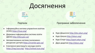 Досягнення
● Інформаційна система управління освітою
(ІСУО) https://isuo.org/
● Державна інформаційна система освіти
(ДІСО) http://diso.gov.ua/
● Автоматизована система інклюзивно-
ресурсних центрів https://ircenter.gov.ua/
● Електронні реєстрації в заклади освіти
https://reg.isuo.org/ http://school.isuo.org/
Портали Програмне забезпечення
● Курс:Дошкілля http://dnz.ekyrs.org/
● Курс:Школа http://ekyrs.org/
● Курс:Спорт http://sport.ekyrs.org/
● Друк додатків http://ekyrs.org/
 