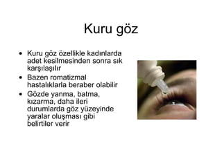 Kuru göz Kuru göz özellikle kadınlarda adet kesilmesinden sonra sık karşılaşılır Bazen romatizmal hastalıklarla beraber olabilir Gözde yanma, batma, kızarma, daha ileri durumlarda göz yüzeyinde yaralar oluşması gibi belirtiler verir 