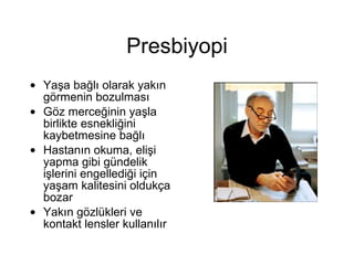 Presbiyopi Yaşa bağlı olarak yakın görmenin bozulması Göz merceğinin yaşla birlikte esnekliğini kaybetmesine bağlı Hastanın okuma, elişi yapma gibi gündelik işlerini engellediği için yaşam kalitesini oldukça bozar Yakın gözlükleri ve kontakt lensler kullanılır 