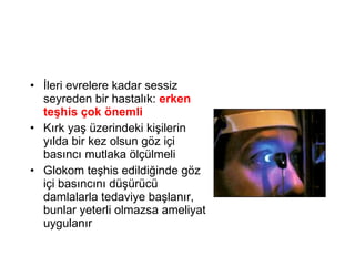 İleri evrelere kadar sessiz seyreden bir hastalık:  erken teşhis çok önemli Kırk yaş üzerindeki kişilerin yılda bir kez olsun göz içi basıncı mutlaka ölçülmeli Glokom teşhis edildiğinde göz içi basıncını düşürücü damlalarla tedaviye başlanır, bunlar yeterli olmazsa ameliyat uygulanır 