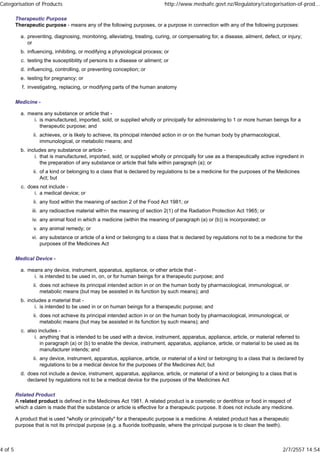 Therapeutic Purpose
Therapeutic purpose - means any of the following purposes, or a purpose in connection with any of the following purposes:
preventing, diagnosing, monitoring, alleviating, treating, curing, or compensating for, a disease, ailment, defect, or injury;
or
a.
influencing, inhibiting, or modifying a physiological process; orb.
testing the susceptibility of persons to a disease or ailment; orc.
influencing, controlling, or preventing conception; ord.
testing for pregnancy; ore.
investigating, replacing, or modifying parts of the human anatomyf.
Medicine -
means any substance or article that -
is manufactured, imported, sold, or supplied wholly or principally for administering to 1 or more human beings for a
therapeutic purpose; and
i.
achieves, or is likely to achieve, its principal intended action in or on the human body by pharmacological,
immunological, or metabolic means; and
ii.
a.
includes any substance or article -
that is manufactured, imported, sold, or supplied wholly or principally for use as a therapeutically active ingredient in
the preparation of any substance or article that falls within paragraph (a); or
i.
of a kind or belonging to a class that is declared by regulations to be a medicine for the purposes of the Medicines
Act; but
ii.
b.
does not include -
a medical device; ori.
any food within the meaning of section 2 of the Food Act 1981; orii.
any radioactive material within the meaning of section 2(1) of the Radiation Protection Act 1965; oriii.
any animal food in which a medicine (within the meaning of paragraph (a) or (b)) is incorporated; oriv.
any animal remedy; orv.
any substance or article of a kind or belonging to a class that is declared by regulations not to be a medicine for the
purposes of the Medicines Act
vi.
c.
Medical Device -
means any device, instrument, apparatus, appliance, or other article that -
is intended to be used in, on, or for human beings for a therapeutic purpose; andi.
does not achieve its principal intended action in or on the human body by pharmacological, immunological, or
metabolic means (but may be assisted in its function by such means); and
ii.
a.
includes a material that -
is intended to be used in or on human beings for a therapeutic purpose; andi.
does not achieve its principal intended action in or on the human body by pharmacological, immunological, or
metabolic means (but may be assisted in its function by such means); and
ii.
b.
also includes -
anything that is intended to be used with a device, instrument, apparatus, appliance, article, or material referred to
in paragraph (a) or (b) to enable the device, instrument, apparatus, appliance, article, or material to be used as its
manufacturer intends; and
i.
any device, instrument, apparatus, appliance, article, or material of a kind or belonging to a class that is declared by
regulations to be a medical device for the purposes of the Medicines Act; but
ii.
c.
does not include a device, instrument, apparatus, appliance, article, or material of a kind or belonging to a class that is
declared by regulations not to be a medical device for the purposes of the Medicines Act
d.
Related Product
A related product is defined in the Medicines Act 1981. A related product is a cosmetic or dentifrice or food in respect of
which a claim is made that the substance or article is effective for a therapeutic purpose. It does not include any medicine.
A product that is used "wholly or principally" for a therapeutic purpose is a medicine. A related product has a therapeutic
purpose that is not its principal purpose (e.g. a fluoride toothpaste, where the principal purpose is to clean the teeth).
Categorisation of Products http://www.medsafe.govt.nz/Regulatory/categorisation-of-prod...
4 of 5 2/7/2557 14:54
 