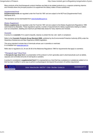 Many products at the food-therapeutic product interface are likely to be related products (e.g. a capsule containing vitamins
and minerals where the principal purpose is to supplement the dietary intake of those substances).
Supplemented Food
Supplemented foods are regulated under the Food Act 1981 and are subject to the NZ Food (Supplemented Food)
Standards 2010.
The standards can be downloaded from www.foodsafety.govt.nz.
Dietary Supplement
Dietary supplements are regulated under the Food Act 1981 and are subject to the Dietary Supplements Regulations 1985
(administered by Medsafe). These regulations specify a number of requirements for dietary supplements relating to matters
such as composition, labelling and maximum permitted daily doses for many vitamins and minerals.
Cosmetic
A product is a cosmetic if it is used to beautify, cleanse or protect the hair, skin. teeth or complexion.
Refer to the Cosmetic Products Group Standard 2006, published by the Environmental Protection Authority (EPA) under the
Hazardous Substances and New Organisms (HSNO) legislation.
This group standard includes lists of chemicals whose use in cosmetics is restricted.
It is available from www.epa.govt.nz
Refer also to regulations 22, 24 and 26-36 of the Medicines Regulations 1984 for requirements that apply to cosmetics.
"Therapeutic type" Dose Form
A therapeutic type dose form is a presentation of the product in a form generally used in pharmaceuticals such as tablets,
capsules and controlled amounts of oral liquids or powders.
A product is considered a supplemented food if it is represented as a food that has a substance or substances added to it or
that has been modified in some way to perform a physiological role beyond the provision of nutritive requirement.
Home | About this Site | ANZTPA | FAQs | Site Map | Contact Us
Categorisation of Products http://www.medsafe.govt.nz/Regulatory/categorisation-of-prod...
5 of 5 2/7/2557 14:54
 