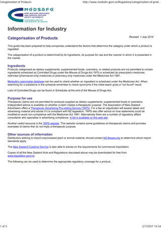 Revised: 1 July 2014
Categorisation of Products
This guide has been prepared to help companies understand the factors that determine the category under which a product is
regulated.
The categorisation of a product is determined by its ingredients, its purpose for use and the manner in which it is presented in
the market.
Ingredients
Products categorised as dietary supplements, supplemented foods, cosmetics, or related products are not permitted to contain
ingredients scheduled as Controlled Drugs under the Misuse of Drugs Act 1975 or scheduled as prescription medicines,
restricted (pharmacist-only) medicines or pharmacy-only medicines under the Medicines Act 1981.
Medsafe's searchable database can be used to check whether an ingredient is scheduled under the Medicines Act. When
searching for a substance in the schedule remember to check synonyms if the initial seach gives a "not found" result.
Lists of Controlled Drugs can be found in Schedules at the end of the Misuse of Drugs Act.
Purpose for use
Therapeutic claims are not permitted for products supplied as dietary supplements, supplemented foods or cosmetics.
Independent advice is available on whether a claim implies a therapeutic purpose. The Association of New Zealand
Advertisers offers a Therapeutic Advertising Pre-vetting Service (TAPS). For a fee an adjudicator will assess labels and
advertising material and advise if it is compliant with NZ legislation. TAPS also offer advice on how statements could be
modified to avoid non-compliance with the Medicines Act 1981. Alternatively there are a number of regulatory affairs
consultants who specialise in advertising compliance. A list is available on this web site.
Another useful resource is the TAPS website. This website contains some guidelines on therapeutic claims and provides
examples of claims that do not imply a therapeutic purpose.
Other sources of information
Distributors wishing to import unprocessed plant or animal material, should contact NZ Biosecurity to determine which import
standards apply.
The New Zealand Customs Service is also able to advise on the requirements for commercial importation.
Copies of all the New Zealand Acts and Regulations discussed above may be downloaded for free from
www.legislation.govt.nz
The following can be used to determine the appropriate regulatory coverage for a product.
Categorisation of Products http://www.medsafe.govt.nz/Regulatory/categorisation-of-prod...
1 of 5 2/7/2557 14:54
 