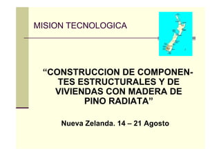 MISION TECNOLOGICA




 “CONSTRUCCION DE COMPONEN-
    TES ESTRUCTURALES Y DE
   VIVIENDAS CON MADERA DE
         PINO RADIATA”

     Nueva Zelanda. 14 – 21 Agosto
 