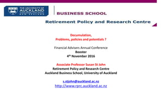 Decumulation,
Problems, policies and potentials ?
Financial Advisers Annual Conference
Booster
4th November 2016
Associate Professor Susan St John
Retirement Policy and Research Centre
Auckland Business School, University of Auckland
s.stjohn@auckland.ac.nz
http://www.rprc.auckland.ac.nz
 