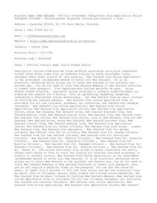 Business Name :NEW ZEALAND Official Government Immigration Visa Application Online
SLOVAKIA CITIZENS - Novozélandské imigračné centrum pre žiadosti o víza
Address : Dunajská 2034/4, 811 08 Staré Mesto, Slovakia
Phone : +421 2/526 313 57
Email : info@newzealand-visas.org
Website : https://www.new-zealand-visa.co.nz/sk/visa/
Category : Travel Visa
Business Hours : 24/7/365
Business Logo : Attached
Owner / Official Contact Name :Sarla Thomas Shelly
Description :Online elektronické vízum umožňuje oprávneným cestujúcim jednoducho
získať svoje eVisa alebo víza na návštevu krajiny na účely cestovného ruchu,
obchodné účely alebo tranzit do inej krajiny. New Zealand Visa Online Application
is the government recommended method of entry into New Zealand. It is an
electronic mechanism which allows you to enter New Zealand in the quickest and
easiest way. You do not need to visit New Zealand Embassy or New Zealand Consulate
or submit your passport. Tiež nepotrebujete fyzickú pečiatku do pasu. eVisa
môžete získať e-mailom. Vyplnenie online formulára a získanie elektronických víz
e-mailom vám zaberie len 2 minúty. Toto je spoľahlivý, bezpečný, bezpečný,
jednoduchý a dôveryhodný online mechanizmus. Get New Zealand Visa by email instead
of visiting New Zealand embassy. New Zealand visa online application form is
available for all usa citizens, european, uk, australia, new zealand and canadian
residents. New Zealand visa online application, New Zealand visa online
application, New Zealand visa application online, New Zealand visa application
online, evisa New Zealand, New Zealand evisa, New Zealand business visa, New
Zealand medical visa, New Zealand tourist visa, New Zealand visa, New Zealand visa,
New Zealand visa online, New Zealand visa online, visa to New Zealand, visa for New
Zealand, New Zealand evisa, evisa New Zealand, New Zealand business visa, New
Zealand tourist visa, New Zealand medical visa, New Zealand visa application
centre, New Zealand visa for korean citizens, New Zealand visa from korea. urgent
New Zealand visa, New Zealand visa emergency. New Zealand visa for german
citizens, New Zealand visa for us citizens, New Zealand visa for canada citizens,
New Zealand visa for new zealand citizens, New Zealand visa for australian
citizens. New Zealand Visa for Andorra Citizens , New Zealand Visa for Anguilla
Citizens , New Zealand Visa for Australia Citizens , New Zealand Visa for
Austria Citizens , New Zealand Visa for Bahamas Citizens , New Zealand Visa for
Barbados Citizens , New Zealand Visa for Belgium Citizens , New Zealand Visa for
Br. Panna je. The online electronic visa allows eligible travellers can easily
obtain their eVisa or Visa to visit the country for tourism, business purposes, or
transit to another country. New Zealand Visa Online Application is the government
recommended method of entry into New Zealand. It is an electronic mechanism which
allows you to enter New Zealand in the quickest and easiest way. You do not need to
visit New Zealand Embassy or New Zealand Consulate or submit your passport. Also
you do not require a physical stamp on the passport. You can get the eVisa by
email. It takes only 2 minutes to fill the form online and get the electronic Visa
by email. This is reliable, secure, safe, simple and trusted online mechanism. Get
New Zealand Visa by email instead of visiting New Zealand embassy. New Zealand visa
online application form is available for all usa citizens, european, uk, australia,
new zealand and canadian residents. New Zealand visa online application, New
Zealand visa online application, New Zealand visa application online, New Zealand
 