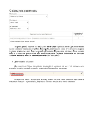 Зверніть увагу! Індекси НУШ (Індекс НУШ-2021) є унікальними і дублювати один
індекс в двох журналах не потрібно. За потреби, для індексів може бути створена окрема
сторінка журналу, в яку будуть додані всі індекси. Попередньо погодьте Ваш варіант
роботи з класним керівником або адміністратором (індекси додаються до окремих
сторінок журналу, або для них створюється одна загальна).
3. Дистанційне завдання
Для створення більш детального домашнього завдання, на яке учні зможуть дати
відповідь прямо у системі, натисніть на кнопку «Дистанційне завдання».
Відкриється вікно з редактором, в якому можна вводити текст, додавати посилання (в
тому числі на відео і звукозаписи), картинки, таблиці. Введіть в це вікно завдання.
 