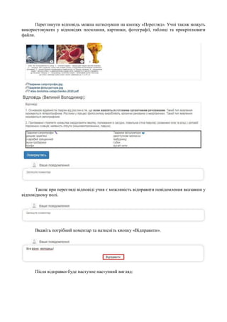 Переглянути відповідь можна натиснувши на кнопку «Перегляд». Учні також можуть
використовувати у відповідях посилання, картинки, фотографії, таблиці та прикріплювати
файли.
Також при перегляді відповіді учня є можливість відправити повідомлення вказавши у
відповідному полі.
Вкажіть потрібний коментар та натисніть кнопку «Відправити».
Після відправки буде наступне наступний вигляд:
 