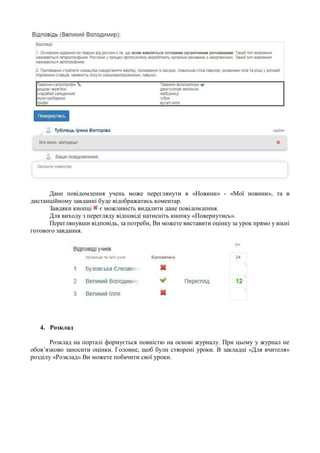 Дане повідомлення учень може переглянути в «Новини» - «Мої новини», та в
дистанційному завданні буде відображатись коментар.
Завдяки кнопці є можливість видалити дане повідомлення.
Для виходу з перегляду відповіді натисніть кнопку «Повернутись».
Переглянувши відповідь, за потреби, Ви можете виставити оцінку за урок прямо у вікні
готового завдання.
4. Розклад
Розклад на порталі формується повністю на основі журналу. При цьому у журнал не
обов’язково заносити оцінки. Головне, щоб були створені уроки. В закладці «Для вчителя»
розділу «Розклад» Ви можете побачити свої уроки.
 