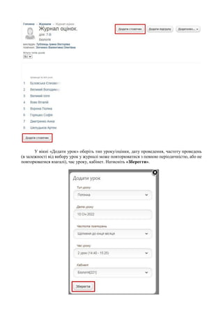 У вікні «Додати урок» оберіть тип уроку/оцінки, дату проведення, частоту проведень
(в залежності від вибору урок у журналі може повторюватися з певною періодичністю, або не
повторюватися взагалі), час уроку, кабінет. Натисніть «Зберегти».
 